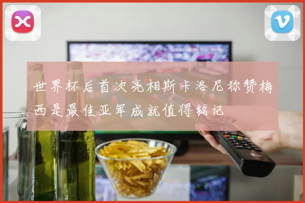 世界杯后首次亮相斯卡洛尼称赞梅西是最佳亚军成就值得铭记